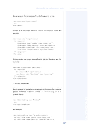 157
Desarrollo de aplicaciones web
ANOTACIONES

 FUOC • XP04/90791/00021
Los grupos de elementos se definen de la siguiente forma:
<xs:group name=“nombregrupo”>
...
</xs:group>
Dentro de la definición debemos usar un indicador de orden. Por
ejemplo:
<xs:group name=“grupoPersona”>
<xs:sequence>
<xs:element name=“nombre” type=“xs:string”/>
<xs:element name=“apellido” type=“xs:string”/>
<xs:element name=“apellido2” type=“xs:string”/>
<xs:element name=“fechaNac” type=“xs:date”/>
</xs:sequence>
</xs:group>
Podemos usar este grupo para definir un tipo, un elemento, etc. Por
ejemplo:
<xs:complexType name=“infoAlumno”>
<xs:sequence>
<xs:group ref=“grupoPersona”/>
<xs:element name=“facultad” type=“xs:string”/>
</xs:sequence>
</xs:complexType>
– Grupos de atributos
Los grupos de atributos tienen un comportamiento similar a los gru-
pos de elementos. Se definen usando attributeGroup de la si-
guiente forma:
<xs:attributeGroup name=“nombre”>
...
</xs:attributeGroup>
Por ejemplo:
<xs:attributeGroup name=“grupoAttPersona”>
<xs:attribute name=“nombre” type=“xs:string”/>
<xs:attribute name=“apellido” type=“xs:string”/>
 