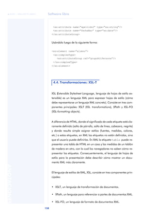 Software libre
158
ANOTACIONES

 FUOC • XP04/90791/00021
<xs:attribute name=“apellido2” type=“xs:string”/>
<xs:attribute name=“fechaNac” type=“xs:date”/>
</xs:attributeGroup>
Usándolo luego de la siguiente forma:
<xs:element name=“alumno”>
<xs:complexType>
<xs:attributeGroup ref=“grupoAttPersona”/>
</xs:complexType>
</xs:element>
XSL (Extensible Stylesheet Language, lenguaje de hojas de estilo ex-
tensible) es un lenguaje XML para expresar hojas de estilo (cómo
debe representarse un lenguaje XML concreto). Consiste en tres com-
ponentes principales: XSLT (XSL transformations), XPath y XSL-FO
(XSL-formatting objects).
A diferencia de HTML, donde el significado de cada etiqueta está cla-
ramente definido (salto de párrafo, salto de línea, cabecera, negrita)
y donde resulta simple asignar estilos (fuentes, medidas, colores,
etc.) a estas etiquetas, en XML las etiquetas no están definidas, sino
que el usuario puede definirlas. En XML la etiqueta tabla puede re-
presentar una tabla de HTML en un caso y las medidas de un tablón
de madera en otro, con lo cual los navegadores no saben cómo re-
presentar las etiquetas. Consecuentemente, el lenguaje de hojas de
estilo para la presentación debe describir cómo mostrar un docu-
mento XML más claramente.
El lenguaje de estilos de XML, XSL, consiste en tres componentes prin-
cipales:
• XSLT, un lenguaje de transformación de documentos.
• XPath, un lenguaje para referenciar a partes de documentos XML.
• XSL-FO, un lenguaje de formato de documentos XML.
4.4. Transformaciones: XSL-T
 
