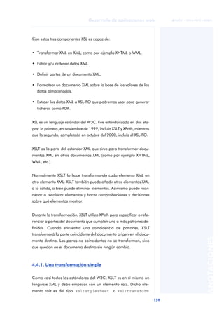 159
Desarrollo de aplicaciones web
ANOTACIONES

 FUOC • XP04/90791/00021
Con estos tres componentes XSL es capaz de:
• Transformar XML en XML, como por ejemplo XHTML o WML.
• Filtrar y/u ordenar datos XML.
• Definir partes de un documento XML.
• Formatear un documento XML sobre la base de los valores de los
datos almacenados.
• Extraer los datos XML a XSL-FO que podremos usar para generar
ficheros como PDF.
XSL es un lenguaje estándar del W3C. Fue estandarizado en dos eta-
pas: la primera, en noviembre de 1999, incluía XSLT y XPath, mientras
que la segunda, completada en octubre del 2000, incluía el XSL-FO.
XSLT es la parte del estándar XML que sirve para transformar docu-
mentos XML en otros documentos XML (como por ejemplo XHTML,
WML, etc.).
Normalmente XSLT lo hace transformando cada elemento XML en
otro elemento XML. XSLT también puede añadir otros elementos XML
a la salida, o bien puede eliminar elementos. Asimismo puede reor-
denar o recolocar elementos y hacer comprobaciones y decisiones
sobre qué elementos mostrar.
Durante la transformación, XSLT utiliza XPath para especificar o refe-
renciar a partes del documento que cumplen uno o más patrones de-
finidos. Cuando encuentra una coincidencia de patrones, XSLT
transformará la parte coincidente del documento origen en el docu-
mento destino. Las partes no coincidentes no se transforman, sino
que quedan en el documento destino sin ningún cambio.
4.4.1. Una transformación simple
Como casi todos los estándares del W3C, XSLT es en sí mismo un
lenguaje XML y debe empezar con un elemento raíz. Dicho ele-
mento raíz es del tipo xsl:stylesheet o xsl:transform
 