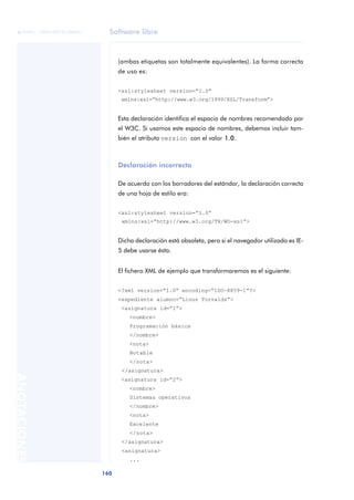 Software libre
160
ANOTACIONES

 FUOC • XP04/90791/00021
(ambas etiquetas son totalmente equivalentes). La forma correcta
de uso es:
<xsl:stylesheet version=“1.0”
xmlns:xsl=“http://www.w3.org/1999/XSL/Transform”>
Esta declaración identifica el espacio de nombres recomendado por
el W3C. Si usamos este espacio de nombres, debemos incluir tam-
bién el atributo version con el valor 1.0.
Declaración incorrecta
De acuerdo con los borradores del estándar, la declaración correcta
de una hoja de estilo era:
<xsl:stylesheet version=“1.0”
xmlns:xsl=“http://www.w3.org/TR/WD-xsl”>
Dicha declaración está obsoleta, pero si el navegador utilizado es IE-
5 debe usarse ésta.
El fichero XML de ejemplo que transformaremos es el siguiente:
<?xml version=“1.0” encoding=“ISO-8859-1”?>
<expediente alumno=“Linus Torvalds”>
<asignatura id=“1”>
<nombre>
Programación básica
</nombre>
<nota>
Notable
</nota>
</asignatura>
<asignatura id=“2”>
<nombre>
Sistemas operativos
</nombre>
<nota>
Excelente
</nota>
</asignatura>
<asignatura>
...
 