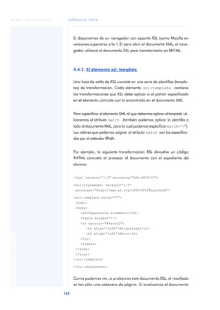 Software libre
162
ANOTACIONES

 FUOC • XP04/90791/00021
Si disponemos de un navegador con soporte XSL (como Mozilla en
versiones superiores a la 1.2) para abrir el documento XML, el nave-
gador utilizará el documento XSL para transformarlo en XHTML.
4.4.2. El elemento xsl: template
Una hoja de estilo de XSL consiste en una serie de plantillas (templa-
tes) de transformación. Cada elemento xsl:template contiene
las transformaciones que XSL debe aplicar si el patrón especificado
en el elemento coincide con lo encontrado en el documento XML.
Para especificar el elemento XML al que debemos aplicar eltemplate uti-
lizaremos el atributo match (también podemos aplicar la plantilla a
todo el documento XML, para lo cual podemos especificar match=“/”).
Los valores que podemos asignar al atributo match son los especifica-
dos por el estándar XPath.
Por ejemplo, la siguiente transformación XSL devuelve un código
XHTML concreto al procesar el documento con el expediente del
alumno.
<?xml version=“1.0” encoding=“ISO-8859-1”?>
<xsl:stylesheet version=“1.0”
xmlns:xsl=“http://www.w3.org/1999/XSL/Transform”>
<xsl:template match=“/”>
<html>
<body>
<h2>Expediente académico</h2>
<table border=“1”>
<tr bgcolor=“#9acd32”>
<th align=“left”>Asignatura</th>
<th align=“left”>Nota</th>
</tr>
</table>
</body>
</html>
</xsl:template>
</xsl:stylesheet>
Como podemos ver, si probamos este documento XSL, el resultado
es tan sólo una cabecera de página. Si analizamos el documento
 