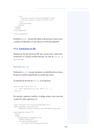 165
Desarrollo de aplicaciones web
ANOTACIONES

 FUOC • XP04/90791/00021
<tr>
<td><xsl:value-of select="nombre"/></td>
<td><xsl:value-of select="nota"/></td>
</tr>
</xsl:for-each>
</table>
</body>
</html>
</xsl:template>
</xsl:stylesheet>
El atributo select nos permite indicar el elemento por el que vamos
a realizar la ordenación, en este caso por nombre de asignatura.
4.4.6. Condiciones en XSL
Disponemos de dos elementos XSL que nos permiten implementar
condiciones en nuestras transformaciones. Se trata de xsl:if y
xsl:choose.
Elemento xsl:if
El elemento xsl:if nos permite aplicar una plantilla sólo en el caso
de que la condición especificada se cumpla (sea cierta).
Un ejemplo de formato de xsl:if es el siguiente:
<xsl:if test=“nota < 5”>
..... sólo aparecerá con nota menor a 5 .....
</xsl:if>
Por ejemplo, podemos modificar el código anterior para que sólo
muestre las notas superiores a 5.
<?xml version="1.0" encoding="ISO-8859-1"?>
<xsl:stylesheet version="1.0"
xmlns:xsl="http://www.w3.org/1999/XSL/Transform">
<xsl:template match="/">
<html>
<body>
<h2>Expediente Académico</h2>
<table border="1">
<tr bgcolor="#9acd32">
<th align="left">Asignatura</th>
 