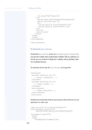 Software libre
166
ANOTACIONES

 FUOC • XP04/90791/00021
<th align="left">Nota</th>
</tr>
<xsl:for-each select="expediente/asignatura">
<xsl:if test="nota > 5">
<tr>
<td><xsl:value-of select="nombre"/></td>
<td><xsl:value-of select="nota"/></td>
</tr>
</xsl:if>
</xsl:for-each>
</table>
</body>
</html>
</xsl:template>
</xsl:stylesheet>
El elemento xsl:choose
El elemento xsl:choose (junto con xsl:when y xsl:otherwise),
nos permite modelar tests condicionales múltiples. Esto es, podemos, en
función de una condición múltiple (con múltiples valores posibles), obte-
ner resultados diversos.
Un ejemplo de formato de xsl:choose es el siguiente:
<xsl:choose>
<xsl:when test=“nota < 5”>
... código (suspendido) ....
</xsl:when>
<xsl:when test=“nota < 9”>
... código (normal) ....
</xsl:when>
<xsl:otherwise>
... código (excelente) ....
</xsl:otherwise>
</xsl:choose>
Modificamos el ejemplo anterior para que las notas inferiores a cinco
aparezcan en color rojo.
<?xml version="1.0" encoding="ISO-8859-1"?>
<xsl:stylesheet version="1.0"
xmlns:xsl="http://www.w3.org/1999/XSL/Transform">
<xsl:template match="/">
<html>
<body>
<h2>Expediente Académico</h2>
 