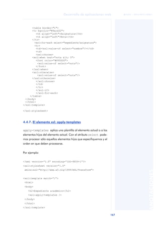 167
Desarrollo de aplicaciones web
ANOTACIONES

 FUOC • XP04/90791/00021
<table border="1">
<tr bgcolor="#9acd32">
<th align="left">Asignatura</th>
<th align="left">Nota</th>
</tr>
<xsl:for-each select="expediente/asignatura">
<tr>
<td><xsl:value-of select="nombre"/></td>
<td>
<xsl:choose>
<xsl:when test="nota < 5">
<font color="#FF0000">
<xsl:value-of select="nota"/>
</font>
</xsl:when>
<xsl:otherwise>
<xsl:value-of select="nota"/>
</xsl:otherwise>
</xsl:choose>
</td>
</tr>
</xsl:if>
</xsl:for-each>
</table>
</body>
</html>
</xsl:template>
</xsl:stylesheet>
4.4.7. El elemento xsl: apply-templates
apply-templates aplica una plantilla al elemento actual o a los
elementos hijos del elemento actual. Con el atributo select pode-
mos procesar sólo aquellos elementos hijos que especifiquemos y el
orden en que deben procesarse.
Por ejemplo:
<?xml version=“1.0” encoding=“ISO-8859-1”?>
<xsl:stylesheet version=“1.0”
xmlns:xsl=“http://www.w3.org/1999/XSL/Transform”>
<xsl:template match=“/”>
<html>
<body>
<h2>Expediente académico</h2>
<xsl:apply-templates />
</body>
</html>
</xsl:template>
 