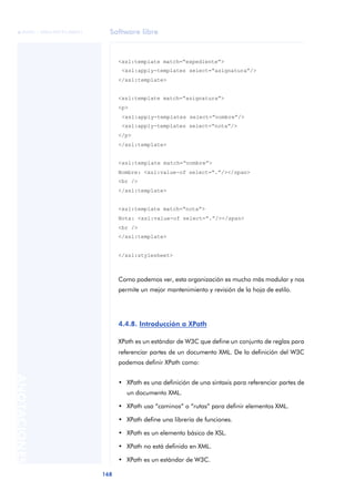 Software libre
168
ANOTACIONES

 FUOC • XP04/90791/00021
<xsl:template match=“expediente”>
<xsl:apply-templates select=“asignatura”/>
</xsl:template>
<xsl:template match=“asignatura”>
<p>
<xsl:apply-templates select=“nombre”/>
<xsl:apply-templates select=“nota”/>
</p>
</xsl:template>
<xsl:template match=“nombre”>
Nombre: <xsl:value-of select=“.”/></span>
<br />
</xsl:template>
<xsl:template match=“nota”>
Nota: <xsl:value-of select=“.”/></span>
<br />
</xsl:template>
</xsl:stylesheet>
Como podemos ver, esta organización es mucho más modular y nos
permite un mejor mantenimiento y revisión de la hoja de estilo.
4.4.8. Introducción a XPath
XPath es un estándar de W3C que define un conjunto de reglas para
referenciar partes de un documento XML. De la definición del W3C
podemos definir XPath como:
• XPath es una definición de una sintaxis para referenciar partes de
un documento XML.
• XPath usa “caminos” o “rutas” para definir elementos XML.
• XPath define una librería de funciones.
• XPath es un elemento básico de XSL.
• XPath no está definido en XML.
• XPath es un estándar de W3C.
 