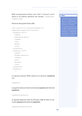 169
Desarrollo de aplicaciones web
ANOTACIONES

 FUOC • XP04/90791/00021
XPath usa expresiones similares a las “rutas” o “caminos” a los fi-
cheros en los sistemas operativos (por ejemplo, /home/user/
fichero.txt).
Partiremos del siguiente fichero XML:
<?xml version=“1.0” encoding=“ISO-8859-1”?>
<expediente alumno=“Linus Torvalds”>
<asignatura id=“1”>
<nombre>
Programación básica
</nombre>
<nota>
Notable
</nota>
</asignatura>
<asignatura id=“2”>
<nombre>
Sistemas operativos
</nombre>
<nota>
Excelente
</nota>
</asignatura>
<asignatura>
...
La siguiente expresión XPath selecciona el elemento expediente
raíz:
/expediente
La siguiente selecciona todos los elementos asignatura del elemento
expediente:
/expediente/asignatura
La siguiente selecciona todos los elementos nota de todos los ele-
mentos asignatura del elemento expediente:
/expediente/asignatura/nota
Cabe destacar que, al igual
que en los sistemas de fi-
cheros, si un elemento em-
pieza con /
/ indica una ruta
absoluta a un elemento.
Si un elemento empieza con
//,
//, todos los elementos que
cumplan el criterio serán se-
leccionados, independien-
temente del nivel del árbol
XML donde se encuentren.
Nota
 