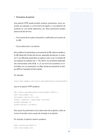 17
Desarrollo de aplicaciones web
ANOTACIONES

 FUOC • XP04/90791/00021
• Parámetros de petición
Una petición HTTP puede también contener parámetros, como res-
puesta, por ejemplo, a un formulario de registro, a una selección de
producto en una tienda electrónica, etc. Estos parámetros pueden
pasarse de dos formas:
– Como parte de la cadena de petición, codificados como parte de
la URL.
– Como datos extra a la petición.
Para codificar los parámetros como parte de la URL, éstos se añaden a
la URL detrás del nombre del recurso, separados de éste por un carác-
ter ?. Los diferentes parámetros se separan entre sí por el carácter &.
Los espacios se sustituyen por +. Por último, los caracteres especiales
(los mencionados antes de &, + y ?, así como los caracteres no im-
primibles, etc.) se representan con %xx, donde xx representa al códi-
go ASCII en hexadecimal del carácter.
Por ejemplo:
que en la petición HTTP quedaría:
GET /indice.jsp?nombre=Perico+Palotes&OK=1 HTTP/1.0
Host: www.ejemplo.com
User-Agent: Mozilla/4.5 [en]
Accept: image/gif, image/jpeg, text/html
Accept-language: en
Accept-Charset: iso-8859-1
Para pasar los parámetros como datos extra de la petición, éstos se
envían al servidor como cuerpo de mensaje en la petición.
Por ejemplo, la petición anterior quedaría:
POST /indice.jsp HTTP/1.0
Host: www.ejemplo.com
http://www.ejemplo.com/indice.jsp?nombre=Perico+Palotes&OK=1
 