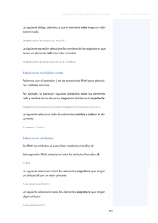 171
Desarrollo de aplicaciones web
ANOTACIONES

 FUOC • XP04/90791/00021
La siguiente obliga, además, a que el elemento nota tenga un valor
determinado:
/expediente/asignatura[nota>5]
La siguiente expresión selecciona los nombres de las asignaturas que
tienen un elemento nota con valor concreto:
/expediente/asignatura[nota>5]/nombre
Seleccionar múltiples ramas
Podemos usar el operador | en las expresiones XPath para seleccio-
nar múltiples caminos.
Por ejemplo, la expresión siguiente selecciona todos los elementos
nota y nombre de los elementos asignatura del elemento expediente:
/expediente/asignatura/nombre/expediente/asignatura/nota
La siguiente selecciona todos los elementos nombre y nota en el do-
cumento:
//nombre //nota
Seleccionar atributos
En XPath los atributos se especifican mediante el prefijo @.
Esta expresión XPath selecciona todos los atributos llamados id:
//@id
La siguiente selecciona todos los elementos asignatura que tengan
un atributo id con un valor concreto:
//asignatura[@id=1]
La siguiente selecciona todos los elementos asignatura que tengan
algún atributo:
//asignatura[@*]
 