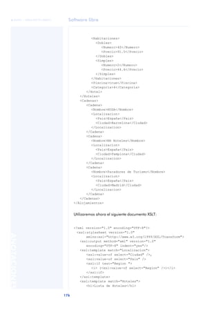 Software libre
176
ANOTACIONES

 FUOC • XP04/90791/00021
<Habitaciones>
<Dobles>
<Numero>40</Numero>
<Precio>91.5</Precio>
</Dobles>
<Simples>
<Numero>2</Numero>
<Precio>44.4</Precio>
</Simples>
</Habitaciones>
<Piscina>true</Piscina>
<Categoria>4</Categoria>
</Hotel>
</Hoteles>
<Cadenas>
<Cadena>
<Nombre>HUSA</Nombre>
<Localizacion>
<Pais>España</Pais>
<Ciudad>Barcelona</Ciudad>
</Localizacion>
</Cadena>
<Cadena>
<Nombre>NH Hoteles</Nombre>
<Localizacion>
<Pais>España</Pais>
<Ciudad>Pamplona</Ciudad>
</Localizacion>
</Cadena>
<Cadena>
<Nombre>Paradores de Turismo</Nombre>
<Localizacion>
<Pais>España</Pais>
<Ciudad>Madrid</Ciudad>
</Localizacion>
</Cadena>
</Cadenas>
</Alojamientos>
Utilizaremos ahora el siguiente documento XSLT:
<?xml version="1.0" encoding="UTF-8"?>
<xsl:stylesheet version="1.0"
xmlns:xsl="http://www.w3.org/1999/XSL/Transform">
<xsl:output method="xml" version="1.0"
encoding="UTF-8" indent="yes"/>
<xsl:template match="Localizacion">
<xsl:value-of select="Ciudad" />,
<xsl:value-of select="Pais" />
<xsl:if test="Region ">
<i> (<xsl:value-of select="Region" />)</i>
</xsl:if>
</xsl:template>
<xsl:template match="Hoteles">
<h1>Lista de Hoteles</h1>
 