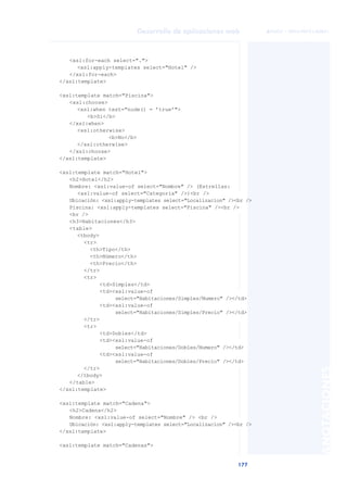 177
Desarrollo de aplicaciones web
ANOTACIONES

 FUOC • XP04/90791/00021
<xsl:for-each select=".">
<xsl:apply-templates select="Hotel" />
</xsl:for-each>
</xsl:template>
<xsl:template match="Piscina">
<xsl:choose>
<xsl:when test="node() = ’true’">
<b>Si</b>
</xsl:when>
<xsl:otherwise>
<b>No</b>
</xsl:otherwise>
</xsl:choose>
</xsl:template>
<xsl:template match="Hotel">
<h2>Hotel</h2>
Nombre: <xsl:value-of select="Nombre" /> (Estrellas:
<xsl:value-of select="Categoria" />)<br />
Ubicación: <xsl:apply-templates select="Localizacion" /><br />
Piscina: <xsl:apply-templates select="Piscina" /><br />
<br />
<h3>Habitaciones</h3>
<table>
<tbody>
<tr>
<th>Tipo</th>
<th>Número</th>
<th>Precio</th>
</tr>
<tr>
<td>Simples</td>
<td><xsl:value-of
select="Habitaciones/Simples/Numero" /></td>
<td><xsl:value-of
select="Habitaciones/Simples/Precio" /></td>
</tr>
<tr>
<td>Dobles</td>
<td><xsl:value-of
select="Habitaciones/Dobles/Numero" /></td>
<td><xsl:value-of
select="Habitaciones/Dobles/Precio" /></td>
</tr>
</tbody>
</table>
</xsl:template>
<xsl:template match="Cadena">
<h2>Cadena</h2>
Nombre: <xsl:value-of select="Nombre" /> <br />
Ubicación: <xsl:apply-templates select="Localizacion" /><br />
</xsl:template>
<xsl:template match="Cadenas">
 