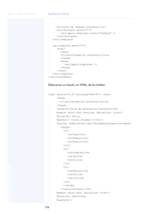 Software libre
178
ANOTACIONES

 FUOC • XP04/90791/00021
<h1>Lista de Cadenas hoteleras</h1>
<xsl:for-each select=".">
<xsl:apply-templates select="Cadena" />
</xsl:for-each>
</xsl:template>
<xsl:template match="/">
<html>
<head>
<title>Información hotelera</title>
</head>
<body>
<xsl:apply-templates />
</body>
</html>
</xsl:template>
</xsl:stylesheet>
Obtenemos un listado, en HTML, de los hoteles:
<?xml version="1.0" encoding="UTF-8"?> <html>
<head>
<title>Información hotelera</title>
</head>
<body><h1>Lista de Hoteles</h1><h2>Hotel</h2>
Nombre: Hotel Port Aventura (Estrellas: 3)<br/>
Ubicación: Salou,
España<i> (Costa Dorada)</i><br/>
Piscina: <b>No</b><br/><br/><h3>Habitaciones</h3><table>
<tbody>
<tr>
<th>Tipo</th>
<th>Número</th>
<th>Precio</th>
</tr>
<tr>
<td>Simples</td>
<td>10</td>
<td>61</td>
</tr>
<tr>
<td>Dobles</td>
<td>50</td>
<td>133</td>
</tr>
</tbody>
</table><h2>Hotel</h2>
Nombre: Hotel Arts (Estrellas: 5)<br/>
Ubicación: Barcelona,
España<br/>
 