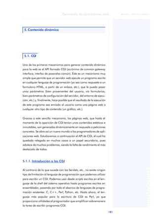 181
Desarrollo de aplicaciones web
ANOTACIONES

 FUOC • XP04/90791/00021
Uno de los primeros mecanismos para generar contenido dinámico
para la web es el API llamado CGI (acrónimo de common gateway
interface, interfaz de pasarelas común). Éste es un mecanismo muy
simple que permite que un servidor web ejecute un programa escrito
en cualquier lenguaje de programación (ya sea como respuesta a un
formulario HTML, a partir de un enlace, etc.), que le pueda pasar
unos parámetros (bien provenientes del usuario, vía formularios,
bien parámetros de configuración del servidor, del entorno de ejecu-
ción, etc.) y, finalmente, hace posible que el resultado de la ejecución
de este programa sea enviado al usuario como una página web o
cualquier otro tipo de contenido (un gráfico, etc.).
Gracias a este sencillo mecanismo, las páginas web, que hasta el
momento de la aparición de CGI tenían unos contenidos estáticos e
inmutables, son generadas dinámicamente en respuesta a peticiones
concretas. Se abre así un nuevo mundo a los programadores de apli-
caciones web. Estudiaremos a continuación el API de CGI, el cual ha
quedado relegado en muchos casos a un papel secundario, pues
adolece de muchos problemas, siendo la falta de rendimiento el más
destacado de todos.
5.1.1. Introducción a los CGI
Al contrario de lo que sucede con los Servlets, etc., no existe ningún
tipo de limitación al lenguaje de programación que podemos utilizar
para escribir un CGI. Podemos usar desde scripts escritos en el len-
guaje de la shell del sistema operativo hasta programas escritos en
ensamblador, pasando por todo el abanico de lenguajes de progra-
mación existentes: C, C++, Perl, Python, etc. Hasta ahora, el len-
guaje más popular para la escritura de CGI es Perl, ya que
proporciona utilidades al programador que simplifican sobremanera
la tarea de escribir programas CGI.
5. Contenido dinámico
5.1. CGI
 