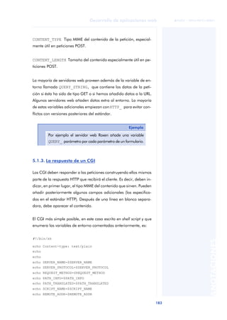 183
Desarrollo de aplicaciones web
ANOTACIONES

 FUOC • XP04/90791/00021
CONTENT_TYPE Tipo MIME del contenido de la petición, especial-
mente útil en peticiones POST.
CONTENT_LENGTH Tamaño del contenido especialmente útil en pe-
ticiones POST.
La mayoría de servidores web proveen además de la variable de en-
torno llamada QUERY_STRING, que contiene los datos de la peti-
ción si ésta ha sido de tipo GET o si hemos añadido datos a la URL.
Algunos servidores web añaden datos extra al entorno. La mayoría
de estas variables adicionales empiezan conHTTP_ para evitar con-
flictos con versiones posteriores del estándar.
5.1.3. La respuesta de un CGI
Los CGI deben responder a las peticiones construyendo ellos mismos
parte de la respuesta HTTP que recibirá el cliente. Es decir, deben in-
dicar, en primer lugar, el tipo MIME del contenido que sirven. Pueden
añadir posteriormente algunos campos adicionales (los especifica-
dos en el estándar HTTP). Después de una línea en blanco separa-
dora, debe aparecer el contenido.
El CGI más simple posible, en este caso escrito en shell script y que
enumera las variables de entorno comentadas anteriormente, es:
#!/bin/sh
echo Content-type: text/plain
echo
echo
echo SERVER_NAME=$SERVER_NAME
echo SERVER_PROTOCOL=$SERVER_PROTOCOL
echo REQUEST_METHOD=$REQUEST_METHOD
echo PATH_INFO=$PATH_INFO
echo PATH_TRANSLATED=$PATH_TRANSLATED
echo SCRIPT_NAME=$SCRIPT_NAME
echo REMOTE_ADDR=$REMOTE_ADDR
Ejemplo
Por ejemplo el servidor web Roxen añade una variable
QUERY_ parámetro por cada parámetro de un formulario.
 