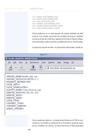 Software libre
184
ANOTACIONES

 FUOC • XP04/90791/00021
echo REMOTE_HOST=$REMOTE_HOST
echo REMOTE_USER=$REMOTE_USER
echo AUTH_TYPE=$AUTH_TYPE
echo CONTENT_TYPE=$CONTENT_TYPE
echo CONTENT_LENGTH=$CONTENT_LENGTH
echo QUERY_STRING=$QUERY_STRING
Como podemos ver en este ejemplo (la sintaxis utilizada de shell
script es muy simple), para listar las variables de entorno recibidas
enviamos el tipo de contenido, seguido de la línea en blanco obliga-
toria y de todas y cada una de las variables de entorno mencionadas.
La ejecución de este servidor, sin parámetros adicionales, resulta en:
Como podemos observar, si simplemente llamamos al CGI sin pa-
rámetros y no resulta su activación de un formulario, presenta pocas
de las variables con valores. Si ahora llamamos al CGI pasándole
Figura 17.
 