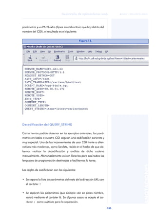 185
Desarrollo de aplicaciones web
ANOTACIONES

 FUOC • XP04/90791/00021
parámetros y un PATH extra (fijaos en el directorio que hay detrás del
nombre del CGI), el resultado es el siguiente:
Decodificación del QUERY_STRING
Como hemos podido observar en los ejemplos anteriores, los pará-
metros enviados a nuestro CGI seguían una codificación concreta y
muy especial. Uno de los inconvenientes de usar CGI frente a alter-
nativas más modernas, como Servlets, reside en el hecho de que de-
bemos realizar la decodificación y análisis de dicha cadena
manualmente. Afortunadamente existen librerías para casi todos los
lenguajes de programación destinadas a facilitarnos la tarea.
Las reglas de codificación son las siguientes:
• Se separa la lista de parámetros del resto de la dirección URL con
el carácter ?
• Se separan los parámetros (que siempre van en pares nombre,
valor) mediante el carácter &. En algunos casos se acepta el ca-
rácter ; como sustituto para la separación.
Figura 18.
 