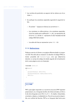 Software libre
186
ANOTACIONES

 FUOC • XP04/90791/00021
• Los nombres de parámetro se separan de los valores con el ca-
rácter =.
• Se sustituyen los caracteres especiales siguiendo la siguiente ta-
bla:
– El carácter ‘ ‘ (espacio en blanco) se convierte en +.
– Los caracteres no alfanuméricos y los caracteres especiales,
como los usados para codificación (+, etc.), se representan de
la forma %HH, donde HH representa el valor hexadecimal del
código ASCII del carácter.
– Los saltos de línea se representan como %0D %0A.
5.1.4. Redirecciones
Podemos reenviar el cliente a una página diferente desde un progra-
ma CGI. Para ello sólo es necesario no devolver el código HTML es-
tándar precedido del Content-type, sino que deberíamos
devolver un campo de código de estado seguido de la localización
de la nueva página como en el ejemplo:
#include <stdio.h>
int main()
{
printf(“Status: 302rn”);
printf(“Location: nueva.htmlrn”);
exit(1);
}
PHP, cuyas siglas responden a un acrónimo recursivo (PHP: hypertext
preprocessor), es un lenguaje sencillo, de sintaxis cómoda y similar a
la de otros lenguajes como Perl, C y C++. Es rápido, interpretado,
orientado a objetos y multiplataforma. Para él se encuentra disponi-
ble una multitud de librerías. PHP es un lenguaje ideal tanto para
5.2. PHP
 