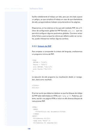 Software libre
188
ANOTACIONES

 FUOC • XP04/90791/00021
facilita notablemente el trabajo con éste, pero por otro lado supone
un peligro, ya que complica el trabajo en caso de que diseñadores
de web y programadores trabajen conjuntamente en las páginas.
Disponemos, en los sistemas en los que esté instalado PHP, de un fi-
chero de configuración global de PHP llamado php.ini que nos
permitirá configurar algunos parámetros globales. Conviene revisar
dicho fichero, pues aunque los valores por defecto suelen ser correc-
tos, puede interesarnos realizar algunos cambios.
5.2.2. Sintaxis de PHP
Para empezar a comprender la sintaxis del lenguaje, analizaremos
un programa mínimo de PHP:
<?php
$MYVAR = “1234”;
$myvar = “4321”;
echo $MYVAR. “<br>n”;
echo $myvar.”<br>n”;
?>
La ejecución de este programa (su visualización desde un navega-
dor), dará como resultado:
1234<br>
4321<br>
El primer punto que debemos destacar es que los bloques de código
de PHP están delimitados en HTML con <?php y ?>. Podemos, por
tanto, escribir una página HTML e incluir en ella diversos bloques de
instrucciones PHP:
<HTML>
<HEAD>
<TITLE>Título del documento</TITLE>
</HEAD>
<BODY>
<h1>Cabecera H1</h1>
<?php echo “Hola” ?>
<h1>Cabecera H1 segunda</h1>
 