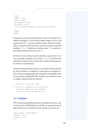 189
Desarrollo de aplicaciones web
ANOTACIONES

 FUOC • XP04/90791/00021
<?php
$MYVAR = 1234;
$myvar = 4321;
echo $MYVAR. “<br>“;
echo $myvar.”<br>“;
// Este programa presenta en pantalla unos números
?>
</BODY>
</HTML>
El siguiente punto que conviene destacar es que los nombres de va-
riables se distinguen en que siempre deben empezar con $, y que
igual que en C/C++, son case sensitive, es decir, diferencian mayús-
culas y minúsculas. Fijaos también en que para concatenar texto (las
variables y “<br>“) utilizamos el carácter punto “.” y además, en
que todas las sentencias terminan con “;”.
Asimismo conviene observar que las variables, a pesar de ser numé-
ricas, se pueden concatenar con un texto (“<br>“). En este caso el
intérprete convierte el valor numérico de la variable en texto para po-
der realizar la concatenación.
También podemos observar que hay un comentario dentro del códi-
go. Este comentario no afectará en modo alguno al programa ni
será enviado al navegador del cliente (de hecho, el navegador clien-
te nunca recibirá código PHP). Para introducir comentarios en nues-
tro código, disponemos de dos opciones:
// Comentario de una sola línea
/* Esto es un comentario de varias líneas.
Para ello usamos este otro marcador
de inicio y final de comentario */
5.2.3. Variables
PHP no precisa que declaremos a priori la variable que vamos a usar
ni el tipo de ésta. PHP declarará la variable y le asignará el tipo de
datos correcto en el momento en que la usemos por primera vez:
<?php $cadena = “Hola Mundo”;
$numero = 100;
$decimal = 8.5;
?>
 
