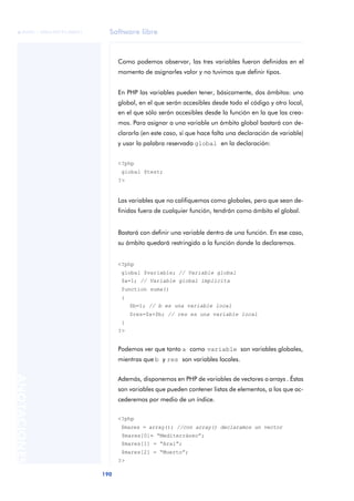 Software libre
190
ANOTACIONES

 FUOC • XP04/90791/00021
Como podemos observar, las tres variables fueron definidas en el
momento de asignarles valor y no tuvimos que definir tipos.
En PHP las variables pueden tener, básicamente, dos ámbitos: uno
global, en el que serán accesibles desde todo el código y otro local,
en el que sólo serán accesibles desde la función en la que las crea-
mos. Para asignar a una variable un ámbito global bastará con de-
clararla (en este caso, sí que hace falta una declaración de variable)
y usar la palabra reservada global en la declaración:
<?php
global $test;
?>
Las variables que no califiquemos como globales, pero que sean de-
finidas fuera de cualquier función, tendrán como ámbito el global.
Bastará con definir una variable dentro de una función. En ese caso,
su ámbito quedará restringido a la función donde la declaremos.
<?php
global $variable; // Variable global
$a=1; // Variable global implícita
function suma()
{
$b=1; // b es una variable local
$res=$a+$b; // res es una variable local
}
?>
Podemos ver que tanto a como variable son variables globales,
mientras que b y res son variables locales.
Además, disponemos en PHP de variables de vectores o arrays. Éstas
son variables que pueden contener listas de elementos, a los que ac-
cederemos por medio de un índice.
<?php
$mares = array(); //con array() declaramos un vector
$mares[0]= “Mediterráneo”;
$mares[1] = “Aral”;
$mares[2] = “Muerto”;
?>
 