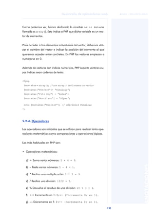 191
Desarrollo de aplicaciones web
ANOTACIONES

 FUOC • XP04/90791/00021
Como podemos ver, hemos declarado la variable mares con una
llamada a array(). Esto indica a PHP que dicha variable es un vec-
tor de elementos.
Para acceder a los elementos individuales del vector, debemos utili-
zar el nombre del vector e indicar la posición del elemento al que
queremos acceder entre corchetes. En PHP los vectores empiezan a
numerarse en 0.
Además de vectores con índices numéricos, PHP soporta vectores cu-
yos índices sean cadenas de texto:
<?php
$montañas= array(); //con array() declaramos un vector
$montañas[“Everest”]= “Himalaya”;
$montañas[“Fitz Roy”] = “Andes”;
$montañas[“Montblanc”] = “Alpes”;
echo $montañas[“Everest”]; // Imprimirá Himalaya
?>
5.2.4. Operadores
Los operadores son símbolos que se utilizan para realizar tanto ope-
raciones matemáticas como comparaciones u operaciones lógicas.
Los más habituales en PHP son:
• Operadores matemáticos:
a) + Suma varios números: 5 + 4 = 9.
b) − Resta varios números: 5 - 4 = 1.
c) * Realiza una multiplicación: 3 * 3 = 9.
d) / Realiza una división: 10/2 = 5.
e) % Devuelve el residuo de una división: 10 % 3 = 1.
f) ++ Incrementa en 1: $v++ (Incrementa $v en 1).
g) −− Decrementa en 1: $v-- (Decrementa $v en 1).
 