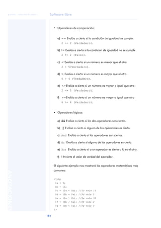Software libre
192
ANOTACIONES

 FUOC • XP04/90791/00021
• Operadores de comparación:
a) == Evalúa a cierto si la condición de igualdad se cumple:
2 == 2 (Verdadero).
b) != Evalúa a cierto si la condición de igualdad no se cumple
2 != 2 (Falso).
c) < Evalúa a cierto si un número es menor que el otro
2 < 5(Verdadero).
d) > Evalúa a cierto si un número es mayor que el otro
6 > 4 (Verdadero).
e) <=Evalúa a cierto si un número es menor o igual que otro
2 <= 5 (Verdadero).
f) >=Evalúa a cierto si un número es mayor o igual que otro
6 >= 4 (Verdadero).
• Operadores lógicos:
a) && Evalúa a cierto si los dos operadores son ciertos.
b) || Evalúa a cierto si alguno de los operadores es cierto.
c) And Evalúa a cierto si los operadores son ciertos.
d) Or Evalúa a cierto si alguno de los operadores es cierto.
e) Xor Evalúa a cierto si o un operador es cierto o lo es el otro.
f) ! Invierte el valor de verdad del operador.
El siguiente ejemplo nos mostrará los operadores matemáticos más
comunes:
<?php
$a = 5;
$b = 10;
$c = ($a + $b); //$c vale 15
$d = ($b - $a); //$d vale 5
$e = ($a * $b); //$e vale 50
$f = ($b / $a); //$f vale 2
$g = ($b % $a); //$g vale 0
?>
 