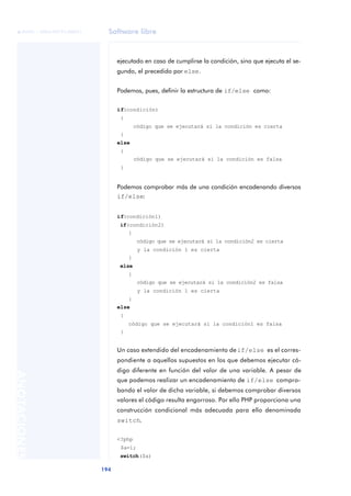Software libre
194
ANOTACIONES

 FUOC • XP04/90791/00021
ejecutado en caso de cumplirse la condición, sino que ejecuta el se-
gundo, el precedido por else.
Podemos, pues, definir la estructura de if/else como:
if(condición)
{
código que se ejecutará si la condición es cierta
}
else
{
código que se ejecutará si la condición es falsa
}
Podemos comprobar más de una condición encadenando diversos
if/else:
if(condición1)
if(condición2)
{
código que se ejecutará si la condición2 es cierta
y la condición 1 es cierta
}
else
{
código que se ejecutará si la condición2 es falsa
y la condición 1 es cierta
}
else
{
código que se ejecutará si la condición1 es falsa
}
Un caso extendido del encadenamiento deif/else es el corres-
pondiente a aquellos supuestos en los que debemos ejecutar có-
digo diferente en función del valor de una variable. A pesar de
que podemos realizar un encadenamiento de if/else compro-
bando el valor de dicha variable, si debemos comprobar diversos
valores el código resulta engorroso. Por ello PHP proporciona una
construcción condicional más adecuada para ello denominada
switch.
<?php
$a=1;
switch($a)
 