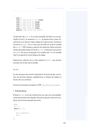 195
Desarrollo de aplicaciones web
ANOTACIONES

 FUOC • XP04/90791/00021
{
case 1:
case 2: echo “A es 1 o 2”; break;
case 3: echo “A es 3”; break;
case 4: echo “A es 4”; break;
case 5: echo “A es 5”; break;
case 6: echo “A es 6”; break;
default: echo “A es otro valor”;
}
La ejecución deswitch es un poco compleja; de hecho, es muy pa-
recida a la de C. La sentencia switch se ejecuta línea a línea. Ini-
cialmente no se ejecuta ningún código de ninguna línea. Cuando se
encuentra un case con un valor que coincide con el de la variable
del switch PHP empieza a ejecutar las sentencias. Éstas continúan
siendo ejecutadas hasta el final deswitch o hasta que se encuentre
un break. Por eso en el ejemplo si la variable vale 1 o si la variable
vale 2, se ejecuta el mismo bloque de código.
Disponemos, además, de un valor especial default que siempre
coincide con el valor de la variable.
Bucles
La otra estructura de control importante es la de los bucles. Los bu-
cles nos permiten ejecutar repetidamente un bloque de código en
función de una condición.
Tenemos tres bucles principales en PHP: for, while y foreach.
• El bucle while
El bucle while es el más simple de los tres, pero aún así probable-
mente sea el bucle más utilizado. El bucle se ejecuta mientras la con-
dición que le hemos pasado sea cierta:
<?php
$a = 1;
while($a < 4)
{
echo “a=$a<br>“;
$a++;
}
?>
 