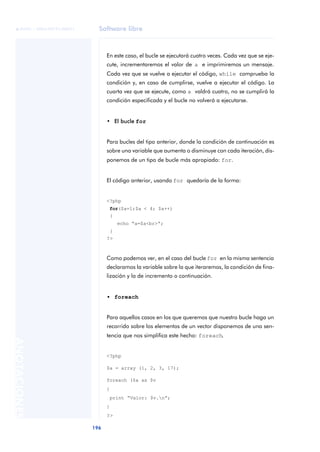 Software libre
196
ANOTACIONES

 FUOC • XP04/90791/00021
En este caso, el bucle se ejecutará cuatro veces. Cada vez que se eje-
cute, incrementaremos el valor de a e imprimiremos un mensaje.
Cada vez que se vuelve a ejecutar el código, while comprueba la
condición y, en caso de cumplirse, vuelve a ejecutar el código. La
cuarta vez que se ejecute, como a valdrá cuatro, no se cumplirá la
condición especificada y el bucle no volverá a ejecutarse.
• El bucle for
Para bucles del tipo anterior, donde la condición de continuación es
sobre una variable que aumenta o disminuye con cada iteración, dis-
ponemos de un tipo de bucle más apropiado: for.
El código anterior, usando for quedaría de la forma:
<?php
for($a=1;$a < 4; $a++)
{
echo “a=$a<br>“;
}
?>
Como podemos ver, en el caso del bucle for en la misma sentencia
declaramos la variable sobre la que iteraremos, la condición de fina-
lización y la de incremento o continuación.
• foreach
Para aquellos casos en los que queremos que nuestro bucle haga un
recorrido sobre los elementos de un vector disponemos de una sen-
tencia que nos simplifica este hecho: foreach.
<?php
$a = array (1, 2, 3, 17);
foreach ($a as $v
{
print “Valor: $v.n”;
}
?>
 