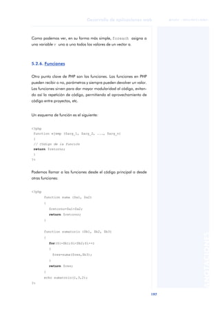 197
Desarrollo de aplicaciones web
ANOTACIONES

 FUOC • XP04/90791/00021
Como podemos ver, en su forma más simple, foreach asigna a
una variable v uno a uno todos los valores de un vector a.
5.2.6. Funciones
Otro punto clave de PHP son las funciones. Las funciones en PHP
pueden recibir o no, parámetros y siempre pueden devolver un valor.
Las funciones sirven para dar mayor modularidad al código, evitan-
do así la repetición de código, permitiendo el aprovechamiento de
código entre proyectos, etc.
Un esquema de función es el siguiente:
<?php
function ejemp ($arg_1, $arg_2, ..., $arg_n)
{
// Código de la función
return $retorno;
}
?>
Podemos llamar a las funciones desde el código principal o desde
otras funciones:
<?php
function suma ($a1, $a2)
{
$retorno=$a1+$a2;
return $retorno;
}
function sumatorio ($b1, $b2, $b3)
{
for($i=$b1;$i<$b2;$i++)
{
$res=suma($res,$b3);
}
return $res;
}
echo sumatorio(1,3,2);
?>
 