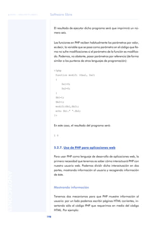 Software libre
198
ANOTACIONES

 FUOC • XP04/90791/00021
El resultado de ejecutar dicho programa será que imprimirá un nú-
mero seis.
Las funciones en PHP reciben habitualmente los parámetros por valor,
es decir, la variable que se pasa como parámetro en el código que lla-
ma no sufre modificaciones si el parámetro de la función es modifica-
do. Podemos, no obstante, pasar parámetros por referencia (de forma
similar a los punteros de otros lenguajes de programación):
<?php
function modifi ($&a1, $a2)
{
$a1=0;
$a2=0;
}
$b1=1;
$b2=1;
modifi($b1,$b2);
echo $b1.” “.$b2;
?>
En este caso, el resultado del programa será:
1 0
5.2.7. Uso de PHP para aplicaciones web
Para usar PHP como lenguaje de desarrollo de aplicaciones web, la
primera necesidad que tenemos es saber cómo interactuará PHP con
nuestro usuario web. Podemos dividir dicha interactuación en dos
partes, mostrando información al usuario y recogiendo información
de éste.
Mostrando información
Tenemos dos mecanismos para que PHP muestre información al
usuario: por un lado podemos escribir páginas HTML corrientes, in-
sertando sólo el código PHP que requerimos en medio del código
HTML. Por ejemplo:
 
