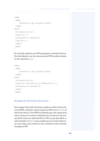 199
Desarrollo de aplicaciones web
ANOTACIONES

 FUOC • XP04/90791/00021
<HTML>
<HEAD>
<TITLE>Título del documento</TITLE>
</HEAD>
<BODY>
<h1>Cabecera H1</h1>
<?php $a=1; ?>
<h1>Cabecera H1 segunda</h1>
<?php $b=1; ?>
</BODY>
</HTML>
Por otro lado, podemos usar PHP para generar contenido dinámico.
Para ello debemos usar las instrucciones de PHP de salida de datos,
la más importante, echo.
<HTML>
<HEAD>
<TITLE>Título del documento</TITLE>
</HEAD>
<BODY>
<h1>Cabecera H1</h1>
<?php echo “Contenido de la <B>página</B>“; ?>
<h1>Cabecera H1 segunda</h1>
</BODY>
</HTML>
Recogida de información del usuario
Para recoger información del usuario, podemos utilizar los formula-
rios de HTML, utilizando nuestros programas PHP como ACTION de
dichos formularios. Como PHP fue diseñado para crear aplicaciones
web, el acceso a los valores introducidos por el usuario en los cam-
pos del formulario es realmente fácil en PHP, ya que éste define un
vector llamado REQUEST al que accedemos con el nombre del cam-
po como índice y que contiene el valor contenido en éste al ejecutar
el programa PHP.
 