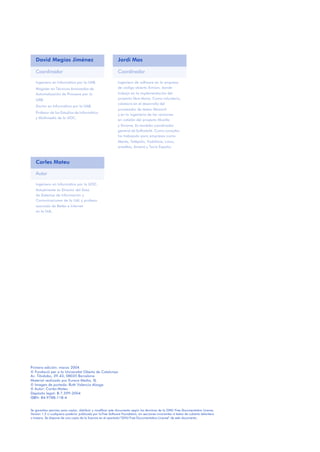 Primera edición: marzo 2004
© Fundació per a la Universitat Oberta de Catalunya
Av. Tibidabo, 39-43, 08035 Barcelona
Material realizado por Eureca Media, SL
© Imagen de portada: Ruth Valencia Alzaga
© Autor: Carles Mateu
Depósito legal: B-7.599-2004
ISBN: 84-9788-118-4
Se garantiza permiso para copiar, distribuir y modificar este documento según los términos de la GNU Free Documentation License,
Version 1.2 o cualquiera posterior publicada por la Free Software Foundation, sin secciones invariantes ni textos de cubierta delantera
o trasera. Se dispone de una copia de la licencia en el apartado“GNU Free Documentation License” de este documento.
David Megías Jiménez Jordi Mas
Coordinador Coordinador
Ingeniero en Informática por la UAB.
Magíster en Técnicas Avanzadas de
Automatización de Procesos por la
UAB.
Doctor en Informática por la UAB.
Profesor de los Estudios de Informática
y Multimedia de la UOC.
Ingeniero de software en la empresa
de código abierto Ximian, donde
trabaja en la implementación del
proyecto libre Mono. Como voluntario,
colabora en el desarrollo del
procesador de textos Abiword
y en la ingeniería de las versiones
en catalán del proyecto Mozilla
y Gnome. Es también coordinador
general de Softcatalà. Como consultor
ha trabajado para empresas como
Menta, Telépolis, Vodafone, Lotus,
eresMas, Amena y Terra España.
Carles Mateu
Autor
Ingeniero en Informatica por la UOC.
Actualmente es Director del Área
de Sistemas de Información y
Comunicaciones de la UdL y profesor
asociado de Redes e Internet
en la UdL.
 