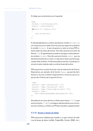 Software libre
202
ANOTACIONES

 FUOC • XP04/90791/00021
El código que comentaremos es el siguiente:
<?php
$fichero = file(“entrada.txt”);
$numlin = count($fichero);
for($i=0; $i < $numlin; $i++)
{
echo $fichero[$i];
}
?>
En este ejemplo leemos un archivo que tiene por nombre entrada.txt
y lo mostramos como salida. El primer paso que seguimos es declarar
la variable fichero, lo que nos genera un vector en el que PHP co-
locará todas las líneas del archivo. Para ello usaremos la función de
librería file. El siguiente paso consiste en averiguar cuántos elemen-
tos contiene fichero. Para ello usamos la función count, que nos
devuelve el tamaño de un vector, en este caso el vector que hemos ge-
nerado al leer el fichero. Finalmente podemos escribir un bucle que re-
correrá el vector tratando cada una de las líneas del archivo.
PHP proporciona muchas funciones más de tratamiento de ficheros.
Disponemos, por ejemplo, de la función fopen, que permite abrir
ficheros o recursos sin leerlos íntegramente en memoria y que es ca-
paz de abrir ficheros de la siguiente forma:
<?php
$recurso = fopen (“entrada.txt”, “r”);
$recurso = fopen (“salida.gif”, “wb”);
$recurso = fopen (“http://www.uoc.edu/”, “r”);
$recurso = fopen (
“ftp://usuario:password@uoc.edu/salida.txt”, “w”);
?>
Ahí podemos ver cómo abrimos un fichero para lectura (‘‘r’’), para
escritura binaria (‘‘wb’’), una página web para leerla como si se tra-
tara de un fichero y un fichero vía FTP para escribirlo, respectivamente.
5.2.10. Acceso a bases de datos
PHP proporciona métodos para acceder a un gran número de siste-
mas de bases de datos (mySQL, PostgreSQL, Oracle, ODBC, etc.).
 