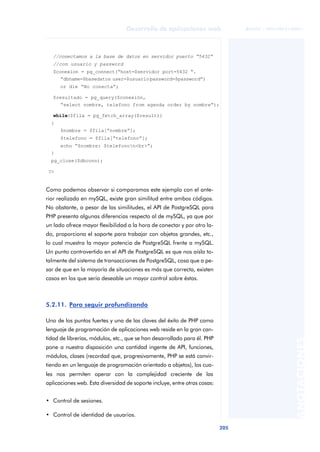 205
Desarrollo de aplicaciones web
ANOTACIONES

 FUOC • XP04/90791/00021
Como podemos observar si comparamos este ejemplo con el ante-
rior realizado en mySQL, existe gran similitud entre ambos códigos.
No obstante, a pesar de las similitudes, el API de PostgreSQL para
PHP presenta algunas diferencias respecto al de mySQL, ya que por
un lado ofrece mayor flexibilidad a la hora de conectar y por otro la-
do, proporciona el soporte para trabajar con objetos grandes, etc.,
lo cual muestra la mayor potencia de PostgreSQL frente a mySQL.
Un punto controvertido en el API de PostgreSQL es que nos aísla to-
talmente del sistema de transacciones de PostgreSQL, cosa que a pe-
sar de que en la mayoría de situaciones es más que correcta, existen
casos en los que sería deseable un mayor control sobre éstas.
5.2.11. Para seguir profundizando
Uno de los puntos fuertes y una de las claves del éxito de PHP como
lenguaje de programación de aplicaciones web reside en la gran can-
tidad de librerías, módulos, etc., que se han desarrollado para él. PHP
pone a nuestra disposición una cantidad ingente de API, funciones,
módulos, clases (recordad que, progresivamente, PHP se está convir-
tiendo en un lenguaje de programación orientado a objetos), los cua-
les nos permiten operar con la complejidad creciente de las
aplicaciones web. Esta diversidad de soporte incluye, entre otras cosas:
• Control de sesiones.
• Control de identidad de usuarios.
//conectamos a la base de datos en servidor puerto “5432”
//con usuario y password
$conexion = pg_connect(“host=$servidor port=5432 “.
“dbname=$basedatos user=$usuariopassword=$password”)
or die “No conecta”;
$resultado = pg_query($conexión,
“select nombre, telefono from agenda order by nombre”);
while($fila = pg_fetch_array($result))
{
$nombre = $fila[“nombre”];
$telefono = $fila[“telefono”];
echo “$nombre: $telefonon<br>“;
}
pg_close($dbconn);
?>
 