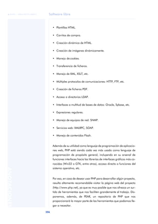 Software libre
206
ANOTACIONES

 FUOC • XP04/90791/00021
• Plantillas HTML.
• Carritos de compra.
• Creación dinámica de HTML.
• Creación de imágenes dinámicamente.
• Manejo de cookies.
• Transferencia de ficheros.
• Manejo de XML, XSLT, etc.
• Múltiples protocolos de comunicaciones: HTTP, FTP, etc.
• Creación de ficheros PDF.
• Acceso a directorios LDAP.
• Interfaces a multitud de bases de datos: Oracle, Sybase, etc.
• Expresiones regulares.
• Manejo de equipos de red: SNMP.
• Servicios web: XMLRPC, SOAP.
• Manejo de contenidos Flash.
Además de su utilidad como lenguaje de programación de aplicacio-
nes web, PHP está siendo cada vez más usado como lenguaje de
programación de propósito general, incluyendo en su arsenal de
funciones interfaces hacia las librerías de interfaces gráficos más co-
nocidas (Win32 o GTK, entre otras), acceso directo a funciones del
sistema operativo, etc.
Por eso, en caso de desear usar PHP para desarrollar algún proyecto,
resulta altamente recomendable visitar la página web del proyecto
(http://www.php.net), ya que es muy posible que nos ofrezca un sur-
tido de herramientas que nos faciliten grandemente el trabajo. Dis-
ponemos, además, de PEAR, un repositorio de PHP que nos
proporcionará la mayor parte de las herramientas que podamos lle-
gar a necesitar.
 