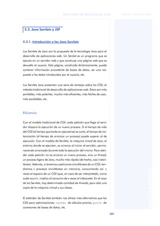207
Desarrollo de aplicaciones web
ANOTACIONES

 FUOC • XP04/90791/00021
5.3.1. Introducción a los Java Servlets
Los Servlets de Java son la propuesta de la tecnología Java para el
desarrollo de aplicaciones web. Un Servlet es un programa que se
ejecuta en un servidor web y que construye una página web que es
devuelta al usuario. Esta página, construida dinámicamente, puede
contener información procedente de bases de datos, ser una res-
puesta a los datos introducidos por el usuario, etc.
Los Servlets Java presentan una serie de ventajas sobre los CGI, el
método tradicional de desarrollo de aplicaciones web. Éstos son más
portables, más potentes, mucho más eficientes, más fáciles de usar,
más escalables, etc.
Eficiencia
Con el modelo tradicional de CGI, cada petición que llega al servi-
dor dispara la ejecución de un nuevo proceso. Si el tiempo de vida
del CGI (el tiempo que tarda en ejecutarse) es corto, el tiempo de ins-
tanciación (el tiempo de arrancar un proceso) puede superar al de
ejecución. Con el modelo de Servlets, la máquina virtual de Java, el
entorno donde se ejecutan, se arranca al iniciar el servidor, perma-
neciendo arrancada durante toda la ejecución del mismo. Para aten-
der cada petición no se arranca un nuevo proceso, sino un thread,
un proceso ligero de Java, mucho más rápido (de hecho, casi instan-
táneo). Además, si tenemos x peticiones simultáneas de un CGI, ten-
dremos x procesos simultáneos en memoria, consumiendo así x
veces el espacio de un CGI (que, en caso de ser interpretado, como
suele ocurrir, implica el consumo de x veces el intérprete). En el caso
de los Servlets, hay determinada cantidad de threads, pero sólo una
copia de la máquina virtual y sus clases.
El estándar de Servlets también nos ofrece más alternativas que los
CGI para optimizaciones: caches de cálculos previos, pools de
conexiones de bases de datos, etc.
5.3. Java Servlets y JSP
 
