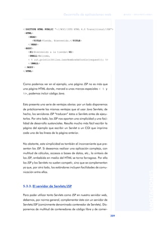 209
Desarrollo de aplicaciones web
ANOTACIONES

 FUOC • XP04/90791/00021
Como podemos ver en el ejemplo, una página JSP no es más que
una página HTML donde, merced a unas marcas especiales < % y
%>, podemos incluir código Java.
Esto presenta una serie de ventajas obvias: por un lado disponemos
de prácticamente las mismas ventajas que al usar Java Servlets; de
hecho, los servidores JSP “traducen” éstos a Servlets antes de ejecu-
tarlos. Por otro lado, los JSP nos aportan una simplicidad y una faci-
lidad de desarrollo sustanciales. Resulta mucho más fácil escribir la
página del ejemplo que escribir un Servlet o un CGI que imprima
cada una de las líneas de la página anterior.
No obstante, esta simplicidad es también el inconveniente que pre-
sentan los JSP. Si deseamos realizar una aplicación compleja, con
multitud de cálculos, accesos a bases de datos, etc., la sintaxis de
los JSP, embebida en medio del HTML se torna farragosa. Por ello
los JSP y los Servlets no suelen competir, sino que se complementan
ya que, por otro lado, los estándares incluyen facilidades de comu-
nicación entre ellos.
5.3.3. El servidor de Servlets/JSP
Para poder utilizar tanto Servlets como JSP en nuestro servidor web,
debemos, por norma general, complementar éste con un servidor de
Servlets/JSP (comúnmente denominado contenedor de Servlets). Dis-
ponemos de multitud de contenedores de código libre y de comer-
<!DOCTYPE HTML PUBLIC “-//W3C//DTD HTML 4.0 Transitional//EN”>
<HTML>
<HEAD>
<TITLE>Tienda. Bienvenido.</TITLE>
</HEAD>
<BODY>
<H1>Bienvenido a la tienda</H1>
<SMALL>Welcome,
< % out.println(Utiles.leerNombreDeCookie(request)); %>
</SMALL>
</BODY>
</HTML>
 