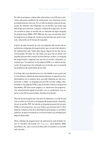 21
Desarrollo de aplicaciones web
ANOTACIONES

 FUOC • XP04/90791/00021
Por ello se empiezan a desarrollar alternativas a los CGI para solu-
cionar este grave problema de rendimiento. Las soluciones vienen
principalmente por dos vías. Por un lado se diseñan sistemas de eje-
cución de módulos más integrados con el servidor, que evitan que
éste tenga que instanciar y ejecutar multitud de programas. La otra
vía consiste en dotar al servidor de un intérprete de algún lenguaje
de programación (RXML, PHP, VBScript, etc.) que nos permita incluir
las páginas en el código de manera que el servidor sea quien lo eje-
cute, reduciendo así el tiempo de respuesta.
A partir de este momento, se vive una explosión del número de ar-
quitecturas y lenguajes de programación que nos permiten desarro-
llar aplicaciones web. Todas ellas siguen alguna de las dos vías ya
mencionadas. De ellas, las más útiles y las que más se utilizan son
aquellas que permiten mezclar los dos sistemas, es decir, un lenguaje
de programación integrado que permita al servidor interpretar co-
mandos que “incrustemos” en las páginas HTML y un sistema de eje-
cución de programas más enlazado con el servidor que no presente
los problemas de rendimiento de los CGI.
A lo largo del curso abordaremos con más detalle la que quizás sea
la más exitosa y potente de estas aproximaciones, la seguida por Sun
Microsystems con su sistema Java, que está integrada por dos com-
ponentes; a saber, un lenguaje que permite incrustar código inter-
pretable en las páginas HTML y que el servidor traduce a programas
ejecutables, JSP (Java server pages) y un mecanismo de programa-
ción estrechamente ligado al servidor, con un rendimiento muy su-
perior a los CGI convencionales, llamado Java Servlet.
Otra de las tecnologías que más éxito ha obtenido y una de las que
más se utiliza en Internet es el lenguaje de programación interpreta-
do por el servidor PHP. Se trata de un lenguaje que permite incrustar
HTML en los programas, con una sintaxis que proviene de C y Perl.
Además, habida cuenta de su facilidad de aprendizaje, su sencillez y
potencia, se está convirtiendo en una herramienta muy utilizada para
algunos desarrollos.
Otros métodos de programación de aplicaciones web también tie-
nen su mercado. Así sucede con mod_perl para Apache, RXML
para Roxen, etc., pero muchos de ellos están vinculados a un servidor
web concreto.
 