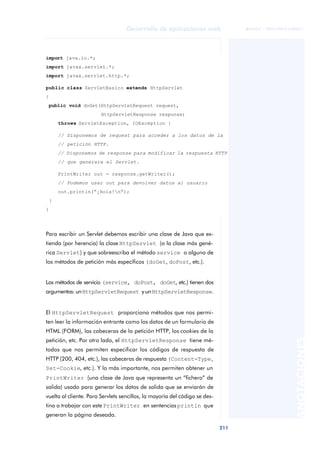 211
Desarrollo de aplicaciones web
ANOTACIONES

 FUOC • XP04/90791/00021
Para escribir un Servlet debemos escribir una clase de Java que ex-
tienda (por herencia) la clase HttpServlet (o la clase más gené-
rica Servlet) y que sobreescriba el método service o alguno de
los métodos de petición más específicos (doGet, doPost, etc.).
Los métodos de servicio (service, doPost, doGet, etc.) tienen dos
argumentos: unHttpServletRequest y unHttpServletResponse.
El HttpServletRequest proporciona métodos que nos permi-
ten leer la información entrante como los datos de un formulario de
HTML (FORM), las cabeceras de la petición HTTP, los cookies de la
petición, etc. Por otro lado, el HttpServletResponse tiene mé-
todos que nos permiten especificar los códigos de respuesta de
HTTP (200, 404, etc.), las cabeceras de respuesta (Content-Type,
Set-Cookie, etc.). Y lo más importante, nos permiten obtener un
PrintWriter (una clase de Java que representa un “fichero” de
salida) usado para generar los datos de salida que se enviarán de
vuelta al cliente. Para Servlets sencillos, la mayoría del código se des-
tina a trabajar con este PrintWriter en sentenciasprintln que
generan la página deseada.
import java.io.*;
import javax.servlet.*;
import javax.servlet.http.*;
public class ServletBasico extends HttpServlet
{
public void doGet(HttpServletRequest request,
HttpServletResponse response)
throws ServletException, IOException {
// Disponemos de request para acceder a los datos de la
// petición HTTP.
// Disponemos de response para modificar la respuesta HTTP
// que generara el Servlet.
PrintWriter out = response.getWriter();
// Podemos usar out para devolver datos al usuario
out.println(“¡Hola!n”);
}
}
 