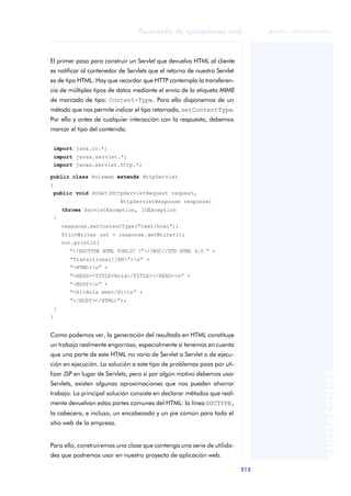 213
Desarrollo de aplicaciones web
ANOTACIONES

 FUOC • XP04/90791/00021
El primer paso para construir un Servlet que devuelva HTML al cliente
es notificar al contenedor de Servlets que el retorno de nuestro Servlet
es de tipo HTML. Hay que recordar que HTTP contempla la transferen-
cia de múltiples tipos de datos mediante el envío de la etiqueta MIME
de marcado de tipo: Content-Type. Para ello disponemos de un
método que nos permite indicar el tipo retornado, setContentType.
Por ello y antes de cualquier interacción con la respuesta, debemos
marcar el tipo del contenido.
import java.io.*;
import javax.servlet.*;
import javax.servlet.http.*;
public class Holaweb extends HttpServlet
{
public void doGet(HttpServletRequest request,
m HttpServletResponse response)
throws ServletException, IOException
{
response.setContentType(“text/html”);
PrintWriter out = response.getWriter();
out.println(
“<!DOCTYPE HTML PUBLIC ”-//W3C//DTD HTML 4.0 “ +
“Transitional//EN”>n” +
“<HTML>n” +
“<HEAD><TITLE>Hola</TITLE></HEAD>n” +
“<BODY>n” +
“<H1>Hola web</H1>n” +
“</BODY></HTML>“);
}
}
Como podemos ver, la generación del resultado en HTML constituye
un trabajo realmente engorroso, especialmente si tenemos en cuenta
que una parte de este HTML no varía de Servlet a Servlet o de ejecu-
ción en ejecución. La solución a este tipo de problemas pasa por uti-
lizar JSP en lugar de Servlets, pero si por algún motivo debemos usar
Servlets, existen algunas aproximaciones que nos pueden ahorrar
trabajo. La principal solución consiste en declarar métodos que real-
mente devuelvan estas partes comunes del HTML: la línea DOCTYPE,
la cabecera, e incluso, un encabezado y un pie común para todo el
sitio web de la empresa.
Para ello, construiremos una clase que contenga una serie de utilida-
des que podremos usar en nuestro proyecto de aplicación web.
 