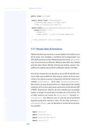 Software libre
214
ANOTACIONES

 FUOC • XP04/90791/00021
public class Utilidades
{
public static final String DOCTYPE =
“<!DOCTYPE HTML PUBLIC ”-//W3C//DTD”+
“ HTML 4.0 Transitional//EN”>“;
public static String cabeceraTítulo(String título) {
return(DOCTYPE + “n” +
“<HTML>n” +
“<HEAD><TITLE>“ + título + “</TITLE></HEAD>n”);
}
// Aquí añadiremos otras utilidades
}
5.3.7. Manejar datos de formularios
Obtener los datos que nos envía un usuario desde un formulario es una
de las tareas más complejas y monótonas de la programación con
CGI. Dado que tenemos dos métodos de paso de valores,GET y POST,
cuyo funcionamiento es diferente, debemos desarrollar dos métodos
para leer estos valores. Además, tenemos que analizar, parsear y de-
codificar las cadenas que contienen codificados valores y variables.
Una de las ventajas de usar Servlets es que el API de Servlets solu-
ciona todos estos problemas. Esta tarea se realiza de forma auto-
mática y los valores se ponen a disposición del Servlet mediante el
método getParameter de la clase HttpServletRequest.
Este sistema de paso de parámetros es independiente del método
usado por el formulario para pasar parámetros al Servlet (sea GET
o POST). Disponemos, además, de otros métodos que nos pueden
ayudar a recoger los parámetros enviados por el formulario. Por
un lado, tenemos una versión de getParameter llamada ge-
tParameters que debemos usar en caso de que el parámetro
buscado pueda tener más de un valor. Por otro lado, tenemos ge-
tParameterNames, que nos devuelve el nombre de los paráme-
tros pasados.
import java.io.*;
import javax.servlet.*;
import javax.servlet.http.*;
import java.util.*;
 