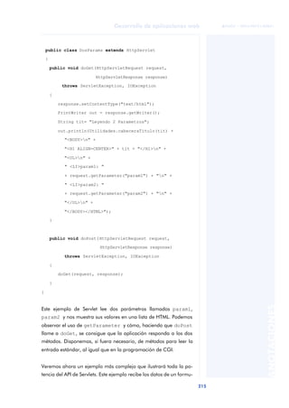215
Desarrollo de aplicaciones web
ANOTACIONES

 FUOC • XP04/90791/00021
public class DosParams extends HttpServlet
{
public void doGet(HttpServletRequest request,
HttpServletResponse response)
throws ServletException, IOException
{
response.setContentType("text/html");
PrintWriter out = response.getWriter();
String tit= "Leyendo 2 Parametros";
out.println(Utilidades.cabeceraTitulo(tit) +
"<BODY>n" +
"<H1 ALIGN=CENTER>" + tit + "</H1>n" +
"<UL>n" +
" <LI>param1: "
+ request.getParameter("param1") + "n" +
" <LI>param2: "
+ request.getParameter("param2") + "n" +
"</UL>n" +
"</BODY></HTML>");
}
public void doPost(HttpServletRequest request,
HttpServletResponse response)
throws ServletException, IOException
{
doGet(request, response);
}
}
Este ejemplo de Servlet lee dos parámetros llamados param1,
param2 y nos muestra sus valores en una lista de HTML. Podemos
observar el uso de getParameter y cómo, haciendo que doPost
llame a doGet, se consigue que la aplicación responda a los dos
métodos. Disponemos, si fuera necesario, de métodos para leer la
entrada estándar, al igual que en la programación de CGI.
Veremos ahora un ejemplo más complejo que ilustrará toda la po-
tencia del API de Servlets. Este ejemplo recibe los datos de un formu-
 