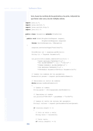Software libre
216
ANOTACIONES

 FUOC • XP04/90791/00021
lario, busca los nombres de los parámetros y los pinta, indicando los
que tienen valor cero y los de múltiples valores.
import java.io.*;
import javax.servlet.*;
import javax.servlet.http.*;
import java.util.*;
public class Parametros extends HttpServlet
{
public void doGet(HttpServletRequest request,
HttpServletResponse response)
throws ServletException, IOException
{
response.setContentType("text/html");
PrintWriter out = response.getWriter();
String tit = "Leyendo Parametros";
out.println(Utilidades.cabeceraTitulo(tit) +
"<BODY BGCOLOR="#FDF5E6">n" +
"<H1 ALIGN=CENTER>" + tit + "</H1>n" +
"<TABLE BORDER=1 ALIGN=CENTER>n" +
"<TR BGCOLOR="#FFAD00">n" +
"<TH>Nombre Parametro<TH>Valor Parametro(s)");
// Leemos los nombres de los parametros
Enumeration params = request.getParameterNames();
// Recorremos el vector de nombres
while(params.hasMoreElements())
{
// Leemos el nombre
String param = (String)params.nextElement();
// Imprimimos el nombre
out.println("<TR><TD>" + paramName + "n<TD>");
// Leemos el vector de valores del parametro
String[] valores = request.getParameterValues(param);
if (valores.length == 1)
{
// Solo un valor o vacío
String valor = valores[0];
// Valor vacío.
if (valor.length() == 0)
 