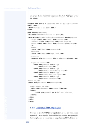 Software libre
218
ANOTACIONES

 FUOC • XP04/90791/00021
un campo de tipo PASSWORD usaremos el método POST para enviar
los valores.
5.3.8. La solicitud HTTP: HttpRequest
Cuando un cliente HTTP (el navegador) envía una petición, puede
enviar un cierto número de cabeceras opcionales, excepto Con-
tent-Length, que es requerida en las peticiones POST. Dichas ca-
<!DOCTYPE HTML PUBLIC “-//W3C//DTD HTML 4.0 Transitional//EN”>
<HTML> <HEAD>
<TITLE>Formulario con POST</TITLE>
</HEAD>
<BODY BGCOLOR=“#FDF5E6”>
<H1 ALIGN=“CENTER”>Formulario con POST</H1>
<FORM ACTION=“/ejemplos/servlets/Parámetros” METHOD=“POST”>
Código: <INPUT TYPE=“TEXT” NAME=“código”><BR>
Cantidad: <INPUT TYPE=“TEXT” NAME=“cantidad”><BR>
Precio: <INPUT TYPE=“TEXT” NAME=“precio” VALUE=“$”><BR>
<HR>
Nombre:
<INPUT TYPE=“TEXT” NAME=“Nombre”><BR>
Apellidos:
<INPUT TYPE=“TEXT” NAME=“Apellidos”><BR>
Dirección:
<TEXTAREA NAME=“dirección” ROWS=3 COLS=40></TEXTAREA><BR>
Tarjeta de crédito:<BR>
<INPUT TYPE=“RADIO” NAME=“tarj”
VALUE=“Visa”>Visa<BR>
<INPUT TYPE=“RADIO” NAME=“tarj”
VALUE=“Master Card”>Master Card<BR>
<INPUT TYPE=“RADIO” NAME=“tarj”
VALUE=“Amex”>American Express<BR>
<INPUT TYPE=“RADIO” NAME=“tarj”
VALUE=“Maestro”>Maestro<BR>
Número tarjeta:
<INPUT TYPE=“PASSWORD” NAME=“numtar”><BR>
Repetir Número tarjeta:
<INPUT TYPE=“PASSWORD” NAME=“numtar”><BR><BR>
<CENTER>
<INPUT TYPE=“SUBMIT” VALUE=“Realizar Pedido”>
</CENTER>
</FORM>
</BODY>
</HTML>
 