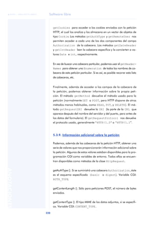 Software libre
220
ANOTACIONES

 FUOC • XP04/90791/00021
getCookies para acceder a los cookies enviados con la petición
HTTP, el cual los analiza y los almacena en un vector de objetos de
tipo Cookie. Los métodos getAuthType y getRemoteUser nos
permiten acceder a cada uno de los dos componentes del campo
Authorization de la cabecera. Los métodos getDateHeader
y getIntHeader leen la cabecera específica y la convierten a va-
lores Date e int, respectivamente.
En vez de buscar una cabecera particular, podemos usar elgetHeader-
Names para obtener una Enumeration de todos los nombres de ca-
becera de esta petición particular. Si es así, es posible recorrer esta lista
de cabeceras, etc.
Finalmente, además de acceder a los campos de la cabecera de
la petición, podemos obtener información sobre la propia peti-
ción. El método getMethod devuelve el método usado para la
petición (normalmente GET o POST, pero HTTP dispone de otros
métodos menos habituales, como HEAD, PUT, y DELETE). El mé-
todo getRequestURI devuelve la URI (la parte de la URL que
aparece después del nombre del servidor y del puerto, pero antes de
los datos del formulario). El getRequestProtocol nos devuelve
el protocolo usado, generalmente “HTTP/1.0” o “HTTP/1.1”.
5.3.9. Información adicional sobre la petición
Podemos, además de las cabeceras de la petición HTTP, obtener una
serie de valores que nos proporcionarán información adicional sobre
la petición. Algunos de estos valores estaban disponibles para la pro-
gramación CGI como variables de entorno. Todos ellos se encuen-
tran disponibles como métodos de la clase HttpRequest.
getAuthType (). Si se suministró una cabecera Authorization, éste
es el esquema especificado (basic o digest). Variable CGI:
AUTH_TYPE.
getContentLength (). Sólo para peticiones POST, el número de bytes
enviados.
getContentType (). El tipo MIME de los datos adjuntos, si se específi-
ca. Variable CGI: CONTENT_TYPE.
 