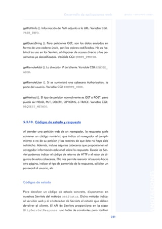 221
Desarrollo de aplicaciones web
ANOTACIONES

 FUOC • XP04/90791/00021
getPathInfo (). Información del Path adjunto a la URL. Variable CGI:
PATH_INFO.
getQueryString (). Para peticiones GET, son los datos enviados en
forma de una cadena única, con los valores codificados. No es ha-
bitual su uso en los Servlets, al disponer de acceso directo a los pa-
rámetros ya decodificados. Variable CGI: QUERY_STRING.
getRemoteAddr (). La dirección IP del cliente. Variable CGI:REMOTE_
ADDR.
getRemoteUser (). Si se suministró una cabecera Authorization, la
parte del usuario. Variable CGI: REMOTE_USER.
getMethod (). El tipo de petición normalmente es GET o POST, pero
puede ser HEAD, PUT, DELETE, OPTIONS, o TRACE. Variable CGI:
REQUEST_METHOD.
5.3.10. Códigos de estado y respuesta
Al atender una petición web de un navegador, la respuesta suele
contener un código numérico que indica al navegador el cumpli-
miento o no de su petición y las razones de que ésta no haya sido
satisfecha. Además, incluye algunas cabeceras que proporcionan al
navegador información adicional sobre la respuesta. Desde los Ser-
vlet podemos indicar el código de retorno de HTTP y el valor de al-
gunas de estas cabeceras. Ello nos permite reenviar al usuario hacia
otra página, indicar el tipo de contenido de la respuesta, solicitar un
password al usuario, etc.
Códigos de estado
Para devolver un código de estado concreto, disponemos en
nuestros Servlets del método setStatus. Dicho método indica
al servidor web y al contenedor de Servlets el estado que deben
devolver al cliente. El API de Servlets proporciona en la clase
HttpServletResponse una tabla de constantes para facilitar
 