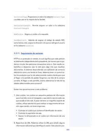 223
Desarrollo de aplicaciones web
ANOTACIONES

 FUOC • XP04/90791/00021
SetContentType. Proporciona un valor a la cabeceraContent-Type
y se debe usar en la mayoría de los Servlets.
SetContentLength. Permite asignar un valor a la cabecera
Content-Length.
AddCookie. Asigna un cookie a la respuesta.
SendRedirect. Además de asignar el código de estado 302,
como hemos visto, asigna la dirección a la que se redirige el usuario
en la cabecera Location.
5.3.11. Seguimiento de sesiones
HTTP es un protocolo sin estado, lo cual significa que cada petición
es totalmente independiente de la precedente, de manera que no po-
demos vincular dos peticiones consecutivas entre sí. Esto resulta ca-
tastrófico si deseamos usar la web para algo más que visualizar
documentos. Si estamos desarrollando una aplicación de comercio
electrónico como una tienda en línea, debemos tener un control so-
bre los productos que ha ido seleccionando nuestro cliente para que
al llegar a la pantalla de pedido tengamos una lista de la compra
correcta. Al llegar a esta pantalla, ¿cómo obtenemos la lista de los
objetos seleccionados para comprar?
Existen tres aproximaciones a este problema:
1. Usar cookies. Las cookies son pequeños pedazos de información
que el servidor envía al navegador y que éste le reenvía cada vez
que accede al sitio web. A pesar de tener un magnífico soporte de
cookies, utilizar esta técnica para realizar un seguimiento de la se-
sión sigue siendo una tarea engorrosa:
• Controlar el cookie que contiene el identificador de sesión.
• Controlar la expiración de este.
• Asociar lo almacenado en el cookie con información de una
sesión.
2. Reescritura de URL. Podemos utilizar la URL para añadir alguna
información adicional que identifique la sesión. Esta solución pre-
 