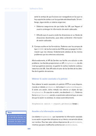 Software libre
224
ANOTACIONES

 FUOC • XP04/90791/00021
senta la ventaja de que funciona con navegadores en los que no
hay soporte de cookies o en los que éste está desactivado. Sin em-
bargo, sigue siendo un sistema engorroso:
• Debemos asegurarnos de que todas las URL que lleguen al
usuario contengan la información de sesión adecuada.
• Dificulta que el usuario anote las direcciones en su libreta de
direcciones (bookmarks), pues éstas contendrán información
de sesión caducada.
3. Campos ocultos en los formularios. Podemos usar los campos de
tipo HIDDEN de los formularios de HTML para propagar la infor-
mación que nos interese. Evidentemente adolece de los mismos
problemas que las anteriores soluciones.
Afortunadamente, el API de Servlets nos facilita una solución a este
problema. Los Servlets proporcionan un API, HttpSession, de alto
nivel que gestiona sesiones. La gestión la realiza mediante cookies y
reescritura de URL. Esta API aísla al autor de los Servlets de los deta-
lles de la gestión de sesiones.
Obtener la sesión asociada a la petición
Para obtener la sesión asociada a la petición HTTP en curso dispone-
mos de un método getSession de la clase HttpServletRequest.
Si existe una sesión, dicho método nos retorna un objeto de tipo
HttpSession. En caso de no existir, nos devolverá null. Podemos
llamar a getSession usando un parámetro adicional que, en caso
de que la sesión no existiese, la crease automáticamente.
HttpSession sesion = request.getSession(true);
Acceder a la información asociada
Los objetos HttpSession que representan la información asociada
a una sesión nos permiten almacenar en su interior una serie de valores
con nombre. Para leer estos valores disponemos de getAttribute,
mientras que para modificarlos contamos con setAttribute.
En versiones anteriores a la
2.2 del API de Servlets, las
funciones de acceso a la in-
formación de sesión eran:
getValuey setValue.
Nota
 