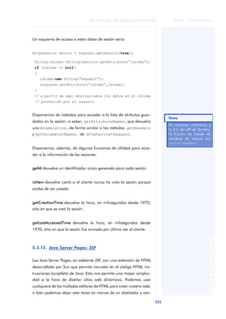 225
Desarrollo de aplicaciones web
ANOTACIONES

 FUOC • XP04/90791/00021
Un esquema de acceso a estos datos de sesión sería:
HttpSession sesion = request.getSession(true);
String idioma= (String)session.getAttribute(“idioma”);
if (idioma == null)
{
idioma=new String(“español”);
response.setAttribute(“idioma”,idioma);
}
// a partir de aquí mostraríamos los datos en el idioma
// preferido por el usuario
Disponemos de métodos para acceder a la lista de atributos guar-
dados en la sesión; a saber, getAttributeNames, que devuelve
una Enumeration, de forma similar a los métodos getHeaders
y getParameterNames, de HttpServletRequest.
Disponemos, además, de algunas funciones de utilidad para acce-
der a la información de las sesiones:
getId devuelve un identificador único generado para cada sesión.
isNew devuelve cierto si el cliente nunca ha visto la sesión porque
acaba de ser creada.
getCreationTime devuelve la hora, en milisegundos desde 1970,
año en que se creó la sesión.
getLastAccessedTime devuelve la hora, en milisegundos desde
1970, año en que la sesión fue enviada por última vez al cliente.
5.3.12. Java Server Pages: JSP
Las Java Server Pages, en adelante JSP, son una extensión de HTML
desarrollada por Sun que permite incrustar en el código HTML ins-
trucciones (scriptlets) de Java. Esto nos permite una mayor simplici-
dad a la hora de diseñar sitios web dinámicos. Podemos usar
cualquiera de los múltiples editores de HTML para crear nuestra web,
o bien podemos dejar esta tarea en manos de un diseñador y cen-
En versiones anteriores a
la 2.2 del API de Servlets,
la función de listado de
nombres de valores era
getValueNames.
Nota
 