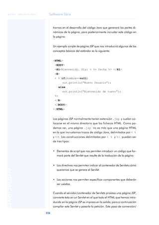 Software libre
226
ANOTACIONES

 FUOC • XP04/90791/00021
trarnos en el desarrollo del código Java que generará las partes di-
námicas de la página, para posteriormente incrustar este código en
la página.
Un ejemplo simple de página JSP que nos introducirá algunos de los
conceptos básicos del estándar es la siguiente:
<HTML>
<BODY>
<H1>Bienvenido. Día: < %= fecha %> </H1>
<B>
< % if(nombre==null)
out.println(“Nuevo Usuario”);
else
out.println(“Bienvenido de nuevo”);
%>
</B>
</BODY>
</HTML>
Las páginas JSP normalmente tienen extensión .jsp y suelen co-
locarse en el mismo directorio que los ficheros HTML. Como po-
demos ver, una página .jsp no es más que una página HTML
en la que incrustamos trozos de código Java, delimitados por < %
y %>. Las construcciones delimitadas por < % y %> pueden ser
de tres tipos:
• Elementos de script que nos permiten introducir un código que for-
mará parte del Servlet que resulte de la traducción de la página.
• Las directivas nos permiten indicar al contenedor de Servlets cómo
queremos que se genere el Servlet.
• Las acciones nos permiten especificar componentes que deberán
ser usados.
Cuando el servidor/contenedor de Servlets procesa una página JSP,
convierte ésta en un Servlet en el que todo el HTML que hemos intro-
ducido en la página JSP es impreso en la salida, para a continuación
compilar este Servlet y pasarle la petición. Este paso de conversión/
 